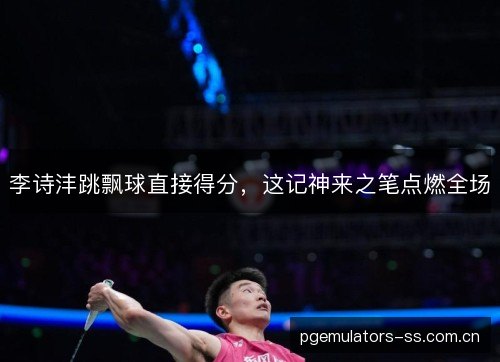 李诗沣跳飘球直接得分,这记神来之笔点燃全场 李诗沣跳飘球直接得分,这记神来之笔点燃全场