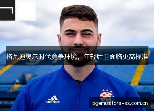 格瓦迪奥尔时代竞争环境,年轻后卫面临更高标准 格瓦迪奥尔时代竞争环境,年轻后卫面临更高标准
