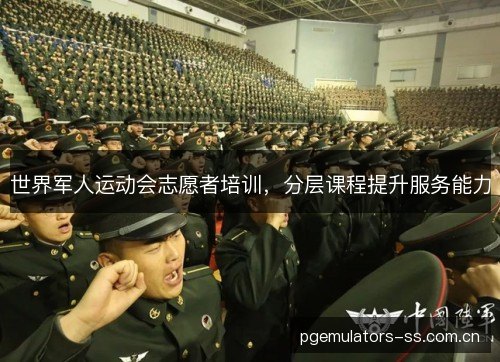 世界军人运动会志愿者培训，分层课程提升服务能力